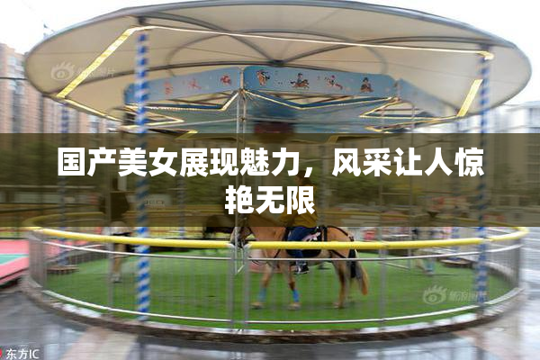 国产美女展现魅力，风采让人惊艳无限