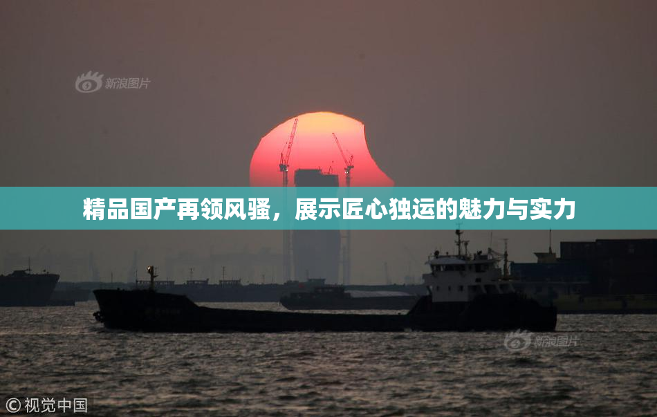 精品国产再领风骚，展示匠心独运的魅力与实力