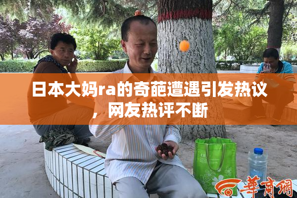 日本大妈ra的奇葩遭遇引发热议，网友热评不断