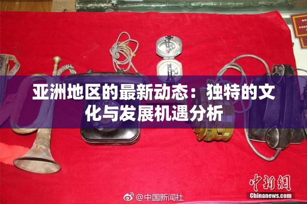 亚洲地区的最新动态：独特的文化与发展机遇分析
