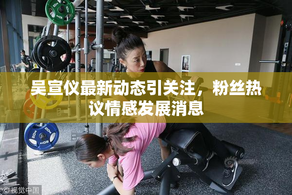 吴宣仪最新动态引关注，粉丝热议情感发展消息
