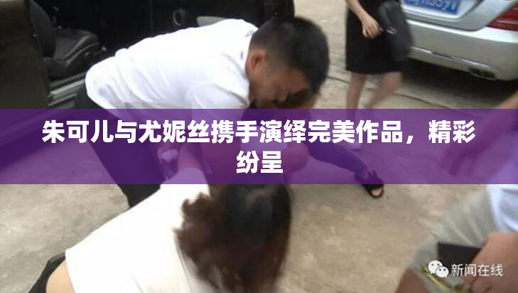 朱可儿与尤妮丝携手演绎完美作品，精彩纷呈