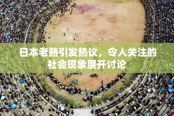 日本老熟引发热议，令人关注的社会现象展开讨论