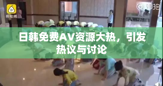 日韩免费AV资源大热，引发热议与讨论