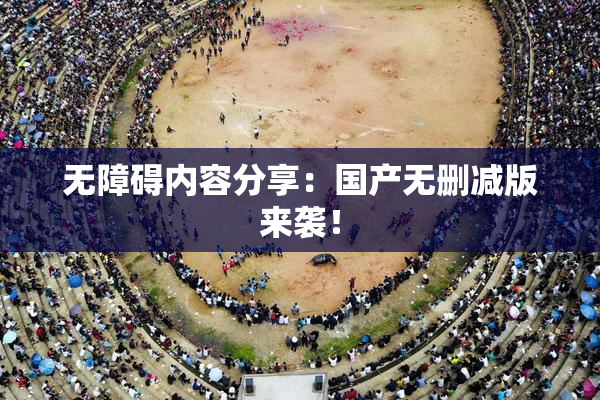 无障碍内容分享：国产无删减版来袭！