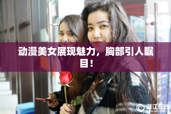 动漫美女展现魅力，胸部引人瞩目！