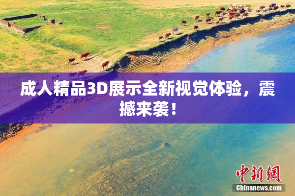 成人精品3D展示全新视觉体验，震撼来袭！