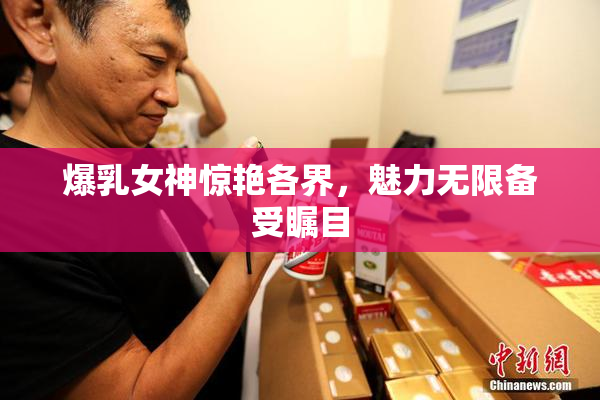 爆乳女神惊艳各界，魅力无限备受瞩目