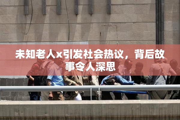 未知老人x引发社会热议，背后故事令人深思