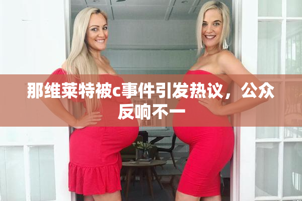那维莱特被c事件引发热议，公众反响不一