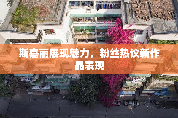斯嘉丽展现魅力，粉丝热议新作品表现