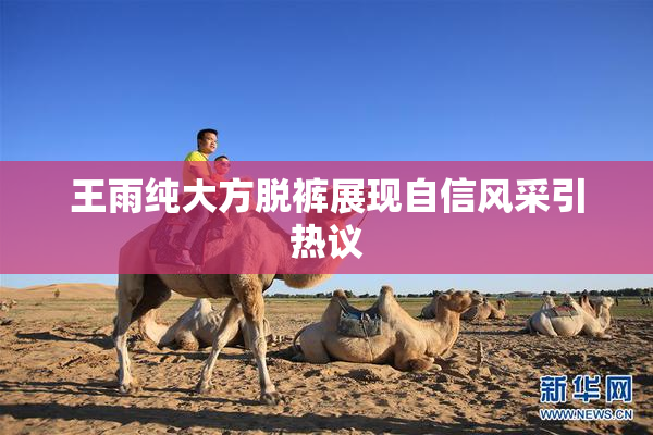王雨纯大方脱裤展现自信风采引热议