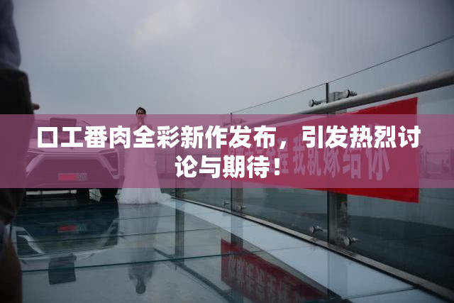 口工番肉全彩新作发布，引发热烈讨论与期待！