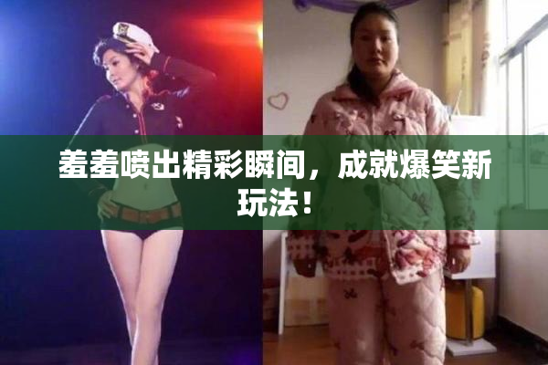 羞羞喷出精彩瞬间，成就爆笑新玩法！