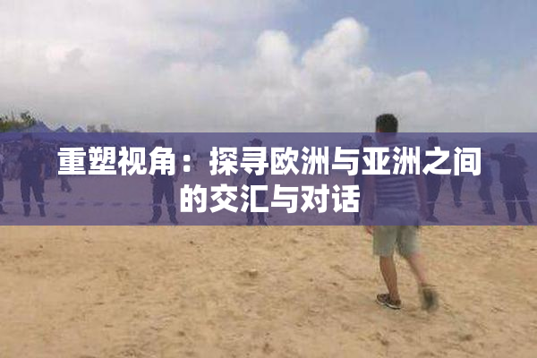 重塑视角：探寻欧洲与亚洲之间的交汇与对话