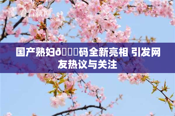 国产熟妇🈚码全新亮相 引发网友热议与关注
