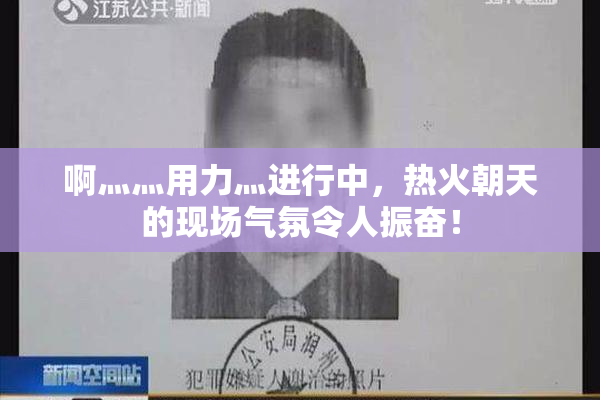 啊灬灬用力灬进行中，热火朝天的现场气氛令人振奋！