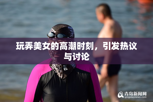 玩弄美女的高潮时刻，引发热议与讨论
