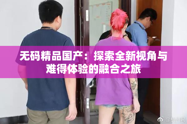 无码精品国产：探索全新视角与难得体验的融合之旅