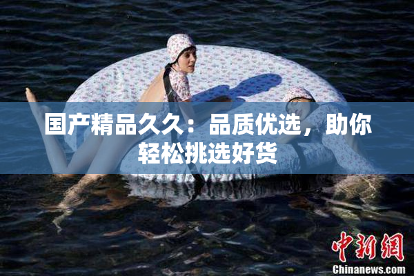 国产精品久久：品质优选，助你轻松挑选好货