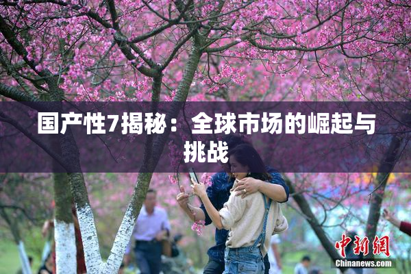 国产性7揭秘：全球市场的崛起与挑战