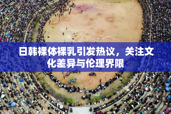 日韩裸体裸乳引发热议，关注文化差异与伦理界限