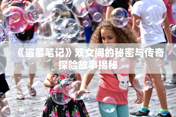 《盗墓笔记》双女间的秘密与传奇探险故事揭秘