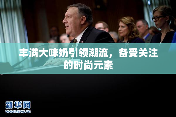 丰满大咪奶引领潮流，备受关注的时尚元素