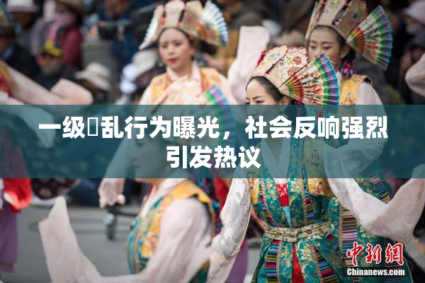 一级婬乱行为曝光，社会反响强烈引发热议
