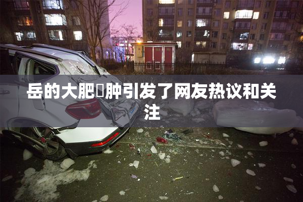 岳的大肥坹肿引发了网友热议和关注