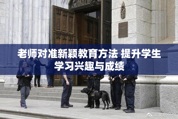 老师对准新颖教育方法 提升学生学习兴趣与成绩