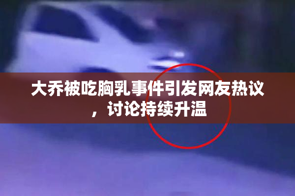 大乔被吃胸乳事件引发网友热议，讨论持续升温