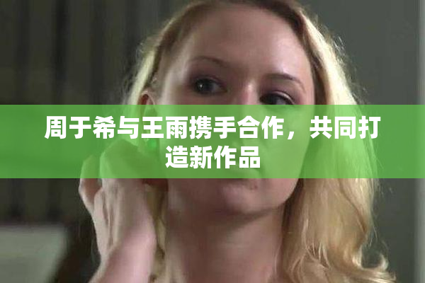 周于希与王雨携手合作，共同打造新作品