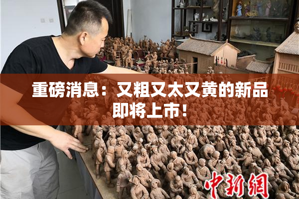 重磅消息：又粗又太又黄的新品即将上市！
