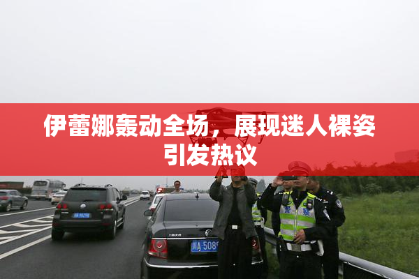 伊蕾娜轰动全场，展现迷人裸姿引发热议