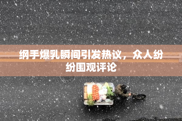 纲手爆乳瞬间引发热议，众人纷纷围观评论
