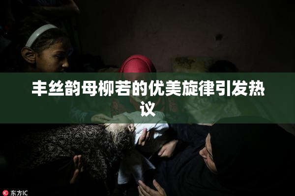 丰丝韵母柳若的优美旋律引发热议