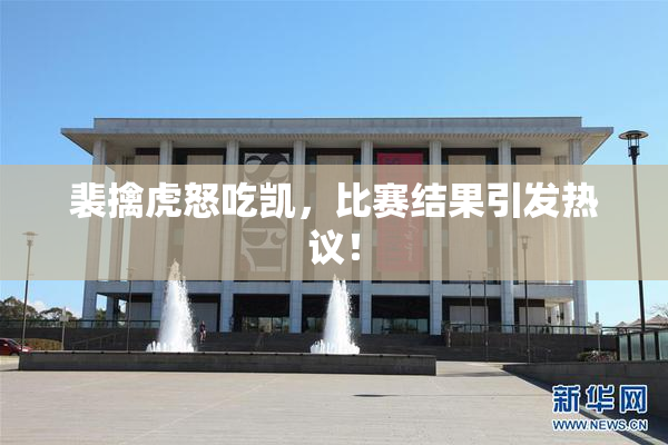 裴擒虎怒吃凯，比赛结果引发热议！
