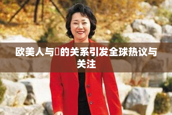 欧美人与嘼的关系引发全球热议与关注