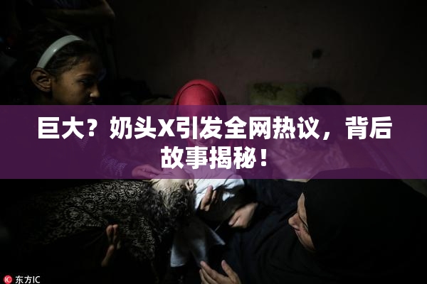 巨大？奶头X引发全网热议，背后故事揭秘！