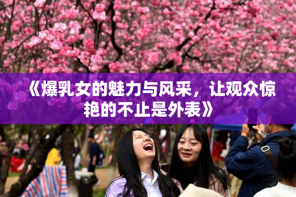 《爆乳女的魅力与风采，让观众惊艳的不止是外表》