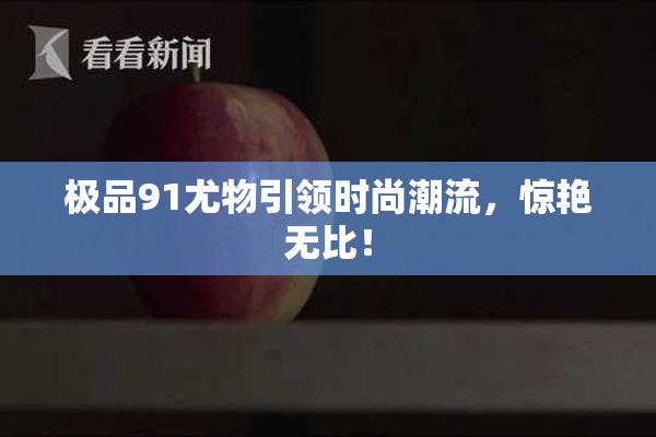 极品91尤物引领时尚潮流，惊艳无比！
