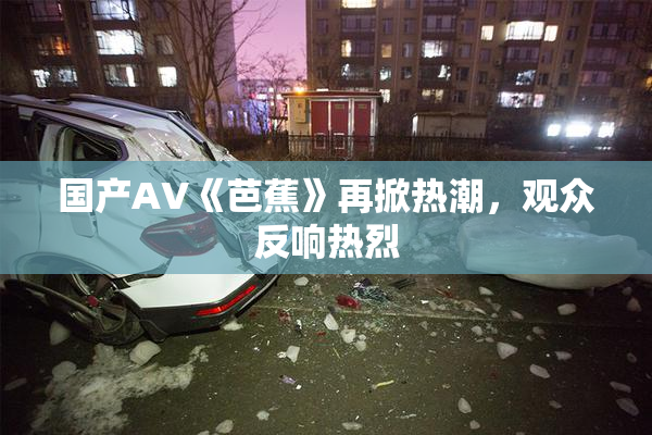 国产AV《芭蕉》再掀热潮，观众反响热烈