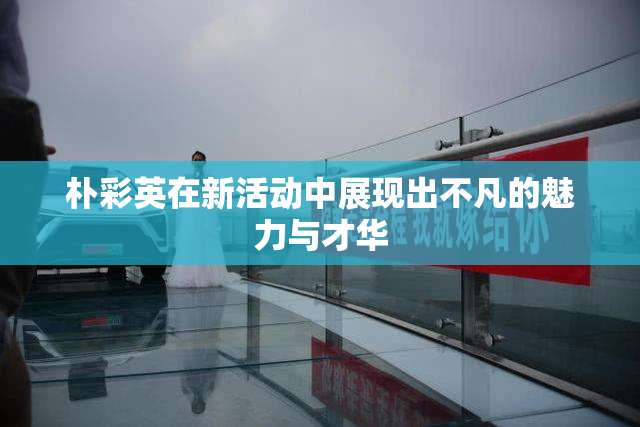 朴彩英在新活动中展现出不凡的魅力与才华