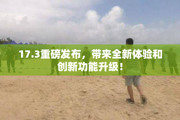 17.3重磅发布，带来全新体验和创新功能升级！