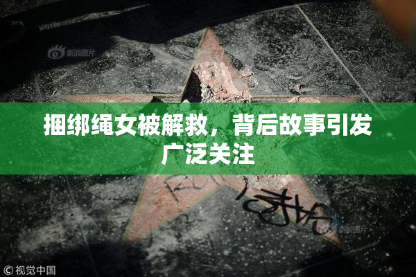 捆绑绳女被解救，背后故事引发广泛关注