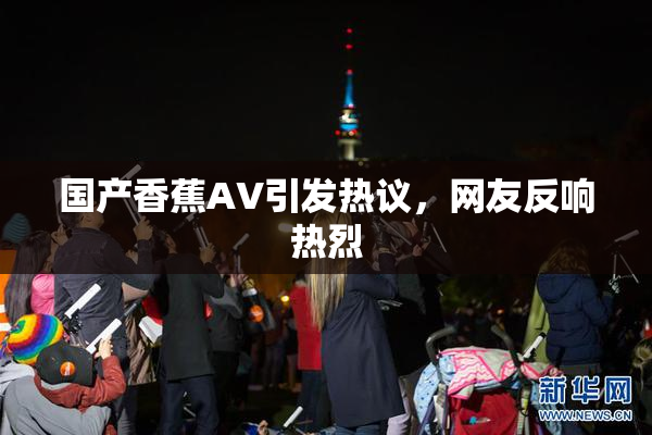 国产香蕉AV引发热议，网友反响热烈