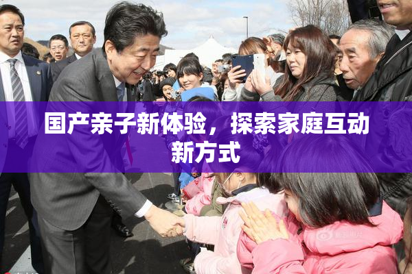国产亲子新体验，探索家庭互动新方式