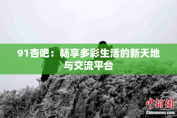91杏吧：畅享多彩生活的新天地与交流平台