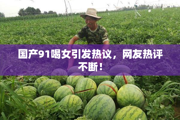 国产91喝女引发热议，网友热评不断！